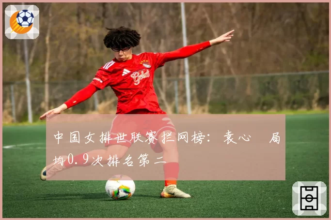 中国女排世联赛拦网榜：袁心玥局均0.9次排名第二