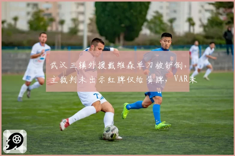 武汉三镇外援戴维森单刀被铲倒，主裁判未出示红牌仅给黄牌，VAR未介入引质疑
