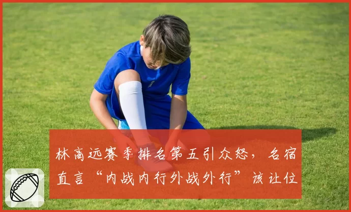 林高远赛季排名第五引众怒，名宿直言“内战内行外战外行”该让位