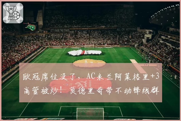 欧冠席位没了，AC米兰阿莱格里+3高管被炒！莫德里奇带不动锋线群