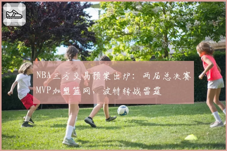 NBA三方交易预案出炉:两届总决赛MVP加盟篮网,波特转战雷霆