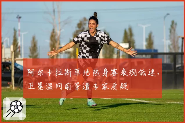 阿尔卡拉斯草地热身赛表现低迷,卫冕温网前景遭专家质疑