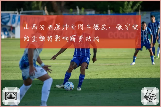 山西汾酒原帅合同年爆发,张宁续约金额将影响薪资结构