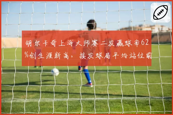 胡尔卡奇上海大师赛二发赢球率62%创生涯新高,接发球局平均站位前移0.8米见效