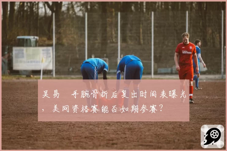 吴易昺手腕骨折后复出时间表曝光,美网资格赛能否如期参赛?